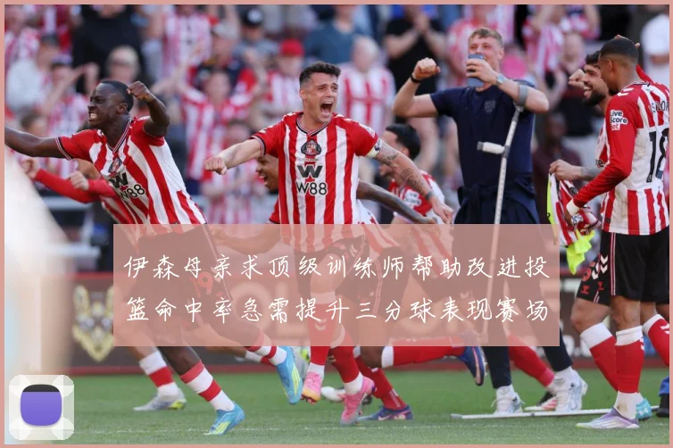伊森母亲求顶级训练师帮助改进投篮命中率急需提升三分球表现赛场复盘：最新赛事动态与深度分析