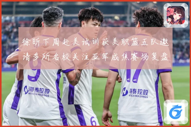 徐昕下周赴美试训获美职篮五队邀请多所名校关注亚军成焦赛场复盘：最新赛事动态与深度分析