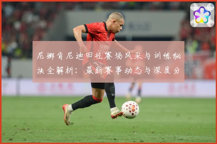尼娜肯尼迪田径赛场风采与训练秘诀全解析：最新赛事动态与深度分析
