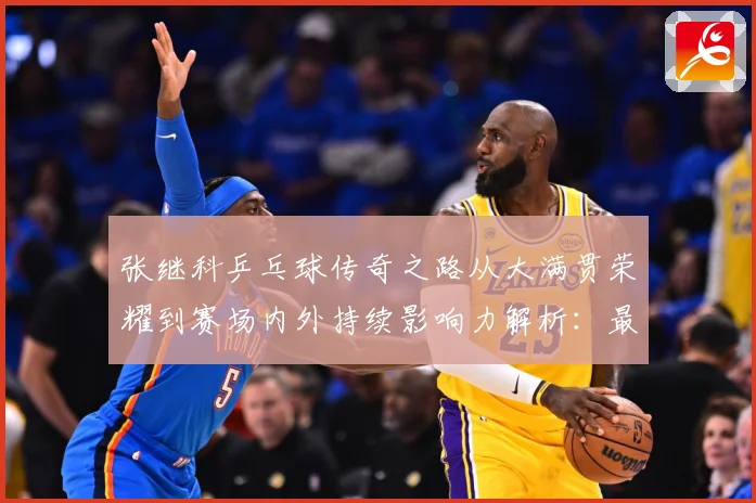 张继科乒乓球传奇之路从大满贯荣耀到赛场内外持续影响力解析：最新赛事动态与深度分析