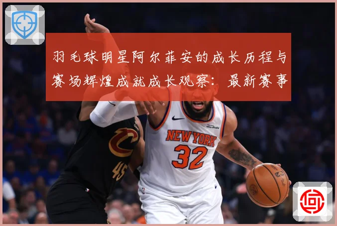 羽毛球明星阿尔菲安的成长历程与赛场辉煌成就成长观察：最新赛事动态与深度分析