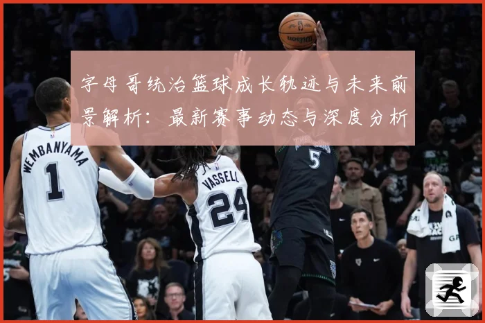 字母哥统治篮球成长轨迹与未来前景解析：最新赛事动态与深度分析