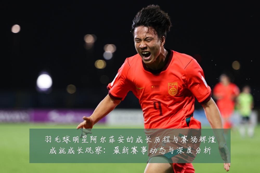 羽毛球明星阿尔菲安的成长历程与赛场辉煌成就成长观察:最新赛事动态与深度分析