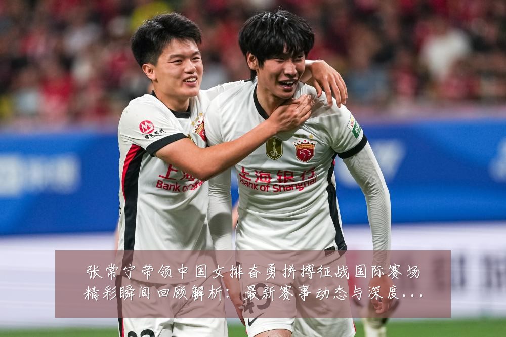 张常宁带领中国女排奋勇拼搏征战国际赛场精彩瞬间回顾解析:最新赛事动态与深度分析
