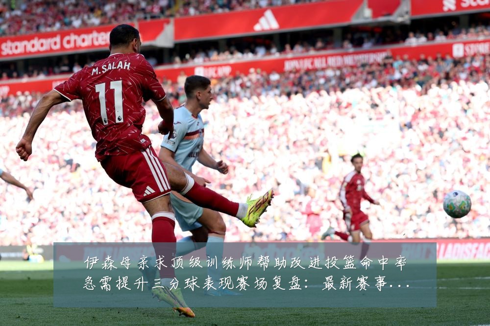 伊森母亲求顶级训练师帮助改进投篮命中率急需提升三分球表现赛场复盘:最新赛事动态与深度分析