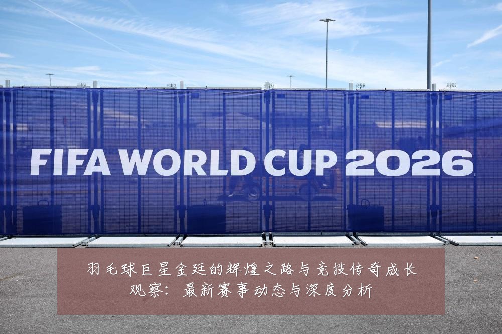 羽毛球巨星金廷的辉煌之路与竞技传奇成长观察:最新赛事动态与深度分析