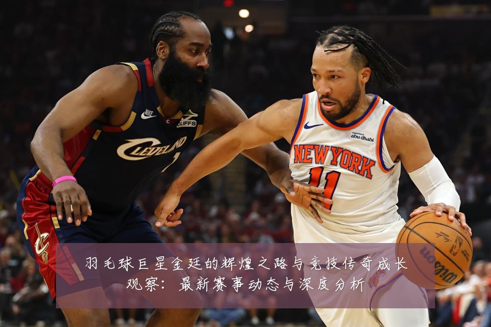 羽毛球巨星金廷的辉煌之路与竞技传奇成长观察:最新赛事动态与深度分析
